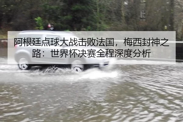 阿根廷点球大战击败法国，梅西封神之路：世界杯决赛全程深度分析