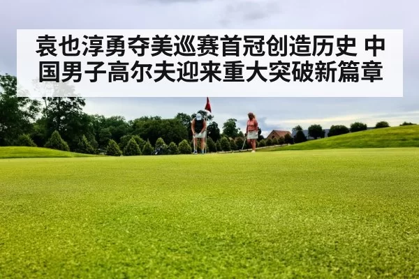 袁也淳勇夺美巡赛首冠创造历史 中国男子高尔夫迎来重大突破新篇章