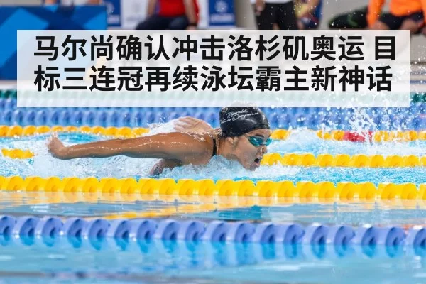 马尔尚确认冲击洛杉矶奥运 目标三连冠再续泳坛霸主新神话